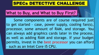 Some components are of course required just
to get started – case, power supply, cooling fan(s),
processor, some amount of RAM, and storage. You
can always add graphics cards later in the process,
as well as adding RAM and storage. If your budget
permits, invest in the best processor you can afford
– such as an Intel Core i5 CPU.
SPECs DETECTIVE CHALLENGE
What to Buy, and What to Buy First?
 