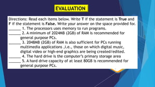 EVALUATION
Directions: Read each items below. Write T if the statement is True and
F if the statement is False. Write your answer on the space provided for.
______ 1. The processors uses memory to run programs.
______ 2. A minimum of 2024MB (2GB) of RAM is recommended for
general purpose PCs.
______ 3. 2048MB (2GB) of RAM is also sufficient for PCs running
multimedia applications ,i.e., those on which digital music,
digital video or high-end graphics are being created/edited.
______ 4. The hard drive is the computer’s primary storage area
______ 5. A hard drive capacity of at least 80GB is recommended for
general purpose PCs.
 