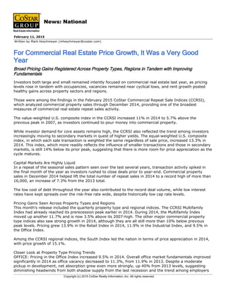 Written by Mark Heschmeyer (mheschmeyer@costar.com)
February 11, 2015
For Commercial Real Estate Price Growth, It Was a Very Good
Year
News: National
Broad Pricing Gains Registered Across Property Types, Regions in Tandem with Improving
Fundamentals
Investors both large and small remained intently focused on commercial real estate last year, as pricing
levels rose in tandem with occupancies, vacancies remained near cyclical lows, and rent growth posted
healthy gains across property sectors and regions.
Those were among the findings in the February 2015 CoStar Commercial Repeat Sale Indices (CCRSI),
which analyzed commercial property sales through December 2014, providing one of the broadest
measures of commercial real estate repeat sales activity.
The value-weighted U.S. composite index in the CCRSI increased 11% in 2014 to 5.7% above the
previous peak in 2007, as investors continued to pour money into commercial property.
While investor demand for core assets remains high, the CCRSI also reflected the trend among investors
increasingly moving to secondary markets in quest of higher yields. The equal-weighted U.S. composite
index, in which each sale transaction is weighted the same regardless of sale price, increased 13.3% in
2014. This index, which more readily reflects the influence of smaller transactions and those in secondary
markets, is still 14% below its prior peak, suggesting that there is more room for price appreciation as the
cycle matures.
Capital Markets Are Highly Liquid
In a repeat of the seasonal sales pattern seen over the last several years, transaction activity spiked in
the final month of the year as investors rushed to close deals prior to year-end. Commercial property
sales in December 2014 helped lift the total number of repeat sales in 2014 to a record high of more than
16,000, an increase of 7.3% from the 2013 total.
The low cost of debt throughout the year also contributed to the record deal volume, while low interest
rates have kept spreads over the risk-free rate wide, despite historically low cap rate levels.
Pricing Gains Seen Across Property Types and Regions
This month's release included the quarterly property type and regional indices. The CCRSI Multifamily
Index had already reached its prerecession peak earlier in 2014. During 2014, the Multifamily Index
moved up another 11.7% and is now 3.5% above its 2007-high. The other major commercial property
type indices also saw strong growth in 2014, although they are all still more than 10% below previous
peak levels. Pricing grew 13.9% in the Retail Index in 2014, 11.9% in the Industrial Index, and 9.5% in
the Office Index.
Among the CCRSI regional indices, the South Index led the nation in terms of price appreciation in 2014,
with price growth of 15.1%.
Closer Look at Property Type Pricing Trends
OFFICE: Pricing in the Office Index increased 9.5% in 2014. Overall office market fundamentals improved
significantly in 2014 as office vacancy decreased to 11.3%, from 11.9% in 2013. Despite a moderate
pickup in development, net absorption grew even more strongly, up 40% from 2013 levels, suggesting
diminishing headwinds from both shadow supply from the last recession and the trend among employers
Copyright (c) 2015 CoStar Realty Information, Inc. All rights reserved.
 