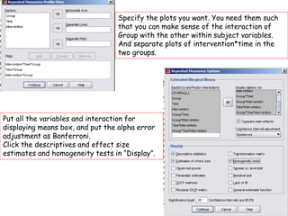 Specify the plots you want. You need them such
that you can make sense of the interaction of
Group with the other within subject variables.
And separate plots of intervention*time in the
two groups.
Put all the variables and interaction for
displaying means box, and put the alpha error
adjustment as Bonferroni.
Click the descriptives and effect size
estimates and homogeneity tests in “Display”.
 
