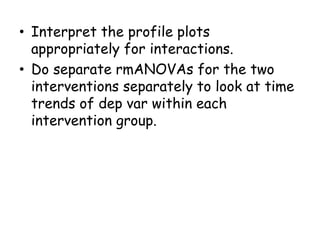 • Interpret the profile plots
appropriately for interactions.
• Do separate rmANOVAs for the two
interventions separately to look at time
trends of dep var within each
intervention group.
 