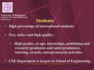 Computer Science & Engineering
Department
University of Bridgeport
Students
• High percentage of international students.
• Very active and high quality :
• High grades, co-ops, internships, publishing and
research (graduates and undergraduates),
tutoring, awards, entrepreneurial activities.
• CSE Department is largest in School of Engineering.
 