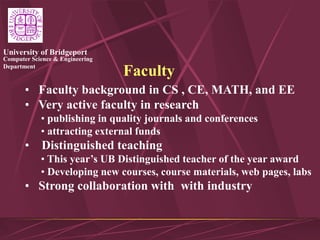 Computer Science & Engineering
Department
University of Bridgeport
Faculty
• Faculty background in CS , CE, MATH, and EE
• Very active faculty in research
• publishing in quality journals and conferences
• attracting external funds
• Distinguished teaching
• This year’s UB Distinguished teacher of the year award
• Developing new courses, course materials, web pages, labs
• Strong collaboration with with industry
 