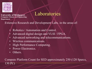 Computer Science & Engineering
Department
University of Bridgeport Laboratories
Extensive Research and Development Labs. in the areas of:
• Robotics / Automation and Control.
• Advanced digital design and VLSI / FPGA.
• Advanced networking and telecommunications.
• Wireless communications.
• High Performance Computing.
• Power Electronics.
• Others.
Compute Platform Count for SED approximately 250 (120 Sparcs,
130 PC)
 