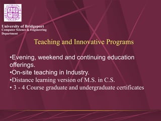 Computer Science & Engineering
Department
University of Bridgeport
Teaching and Innovative Programs
•Evening, weekend and continuing education
offerings.
•On-site teaching in Industry.
•Distance learning version of M.S. in C.S.
• 3 - 4 Course graduate and undergraduate certificates
 