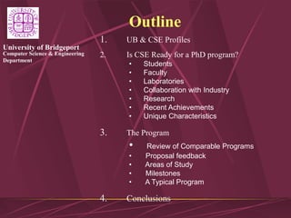 Computer Science & Engineering
Department
University of Bridgeport
1. UB & CSE Profiles
2. Is CSE Ready for a PhD program?
• Students
• Faculty
• Laboratories
• Collaboration with Industry
• Research
• Recent Achievements
• Unique Characteristics
3. The Program
• Review of Comparable Programs
• Proposal feedback
• Areas of Study
• Milestones
• A Typical Program
4. Conclusions
Outline
 