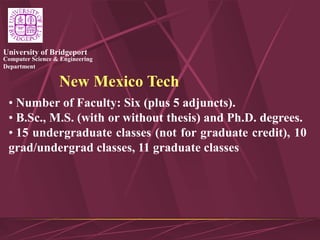 Computer Science & Engineering
Department
University of Bridgeport
New Mexico Tech
• Number of Faculty: Six (plus 5 adjuncts).
• B.Sc., M.S. (with or without thesis) and Ph.D. degrees.
• 15 undergraduate classes (not for graduate credit), 10
grad/undergrad classes, 11 graduate classes
 