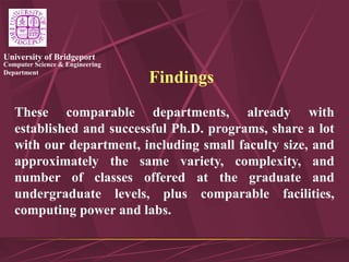 Computer Science & Engineering
Department
University of Bridgeport
Findings
These comparable departments, already with
established and successful Ph.D. programs, share a lot
with our department, including small faculty size, and
approximately the same variety, complexity, and
number of classes offered at the graduate and
undergraduate levels, plus comparable facilities,
computing power and labs.
 