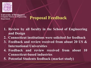Computer Science & Engineering
Department
University of Bridgeport
Proposal Feedback
1. Review by all faculty in the School of Engineering
and Design
2. Connecticut institutions were solicited for feedback
3. Feedback and review received from about 20 US &
International Universities
4. Feedback and review received from about 10
Connecticut-based industries
5. Potential Students feedback (market study)
 