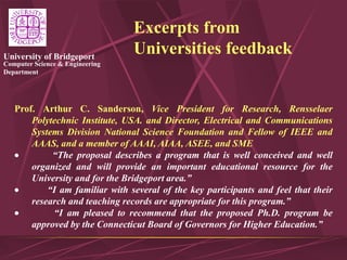 Computer Science & Engineering
Department
University of Bridgeport
Excerpts from
Universities feedback
Prof. Arthur C. Sanderson, Vice President for Research, Rensselaer
Polytechnic Institute, USA. and Director, Electrical and Communications
Systems Division National Science Foundation and Fellow of IEEE and
AAAS, and a member of AAAI, AIAA, ASEE, and SME
 “The proposal describes a program that is well conceived and well
organized and will provide an important educational resource for the
University and for the Bridgeport area.”
 “I am familiar with several of the key participants and feel that their
research and teaching records are appropriate for this program.”
 “I am pleased to recommend that the proposed Ph.D. program be
approved by the Connecticut Board of Governors for Higher Education.”
 