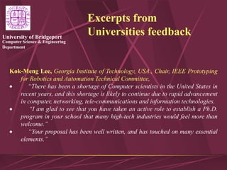 Computer Science & Engineering
Department
University of Bridgeport
Excerpts from
Universities feedback
Kok-Meng Lee, Georgia Institute of Technology, USA., Chair, IEEE Prototyping
for Robotics and Automation Technical Committee,
 “There has been a shortage of Computer scientists in the United States in
recent years, and this shortage is likely to continue due to rapid advancement
in computer, networking, tele-communications and information technologies.
 “I am glad to see that you have taken an active role to establish a Ph.D.
program in your school that many high-tech industries would feel more than
welcome.”
 “Your proposal has been well written, and has touched on many essential
elements.”
 