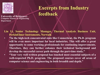 Computer Science & Engineering
Department
University of Bridgeport
Excerpts from Industry
feedback
Lin Li, Senior Technology Manager, Thermal Analysis Business Unit,
PerkinElmer Instruments, Norwalk
• “In the high-tech concentrated state like Connecticut, the Ph.D. program
will be even more important for local industries. This will offer a great
opportunity to some working professionals for continuing improvements.
Therefore, they can further enhance their technical background and
develop the successful career path through the part-time study.”
• “Your very well written proposal has touched most essential subjects of a
well-respected Ph.D. program. The proposed courses cover all areas of
computer science and engineering in both breadth and depth.”
 