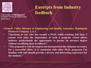 Computer Science & Engineering
Department
University of Bridgeport
Excerpts from Industry
feedback
Glenn E. Vallee, Director of Engineering and Quality Assurance, Remington
Products Company, L.L.C.
• “Speaking as one who has earned a Ph.D. while working full time, I
cannot over state the importance of such a program which allows
industry professionals the opportunity to pursue an advance degree
without sacrificing their livelihood.”
• “The proposal is well developed and incorporated the elements necessary
for a successful effort. It is consistent with other Ph.D. programs I’m
familiar with and should provide a diverse and interesting experience for
the students.”
 
