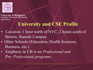 Computer Science & Engineering
Department
University of Bridgeport
University and CSE Profile
• Location: 1 hour north of NYC, 2 hours south of
Boston, Seaside Campus.
• Other Schools (Education, Health Sciences,
Business, etc.)
• Emphasis in UB is on Professional and
Pre- Professional programs.
 