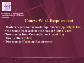 Computer Science & Engineering
Department
University of Bridgeport
Course Work Requirement
• Masters degree course work requirement (typically 30 hrs)
• One course from each of the Areas of Study (12 hrs)
• Two courses from Concentration Area (6 hrs)
• Two Electives (6 hrs)
• Two courses ‘Teaching Requirement’
 