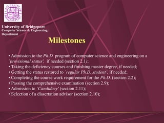 Computer Science & Engineering
Department
University of Bridgeport
Milestones
• Admission to the Ph.D. program of computer science and engineering on a
`provisional status', if needed (section 2.1);
• Taking the deficiency courses and finishing master degree, if needed;
• Getting the status restored to `regular Ph.D. student’, if needed;
• Completing the course work requirement for the Ph.D. (section 2.2);
• Passing the comprehensive examination (section 2.9);
• Admission to `Candidacy' (section 2.11);
• Selection of a dissertation advisor (section 2.10);
 