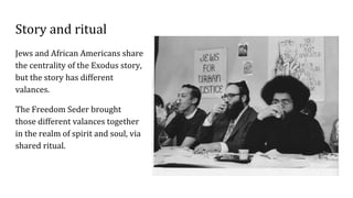 Story and ritual
Jews and African Americans share
the centrality of the Exodus story,
but the story has different
valances.
The Freedom Seder brought
those different valances together
in the realm of spirit and soul, via
shared ritual.
 