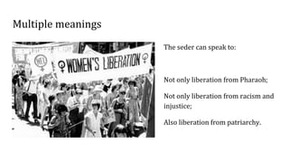 Multiple meanings
The seder can speak to:
Not only liberation from Pharaoh;
Not only liberation from racism and
injustice;
Also liberation from patriarchy.
 