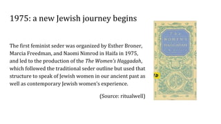 1975: a new Jewish journey begins
The first feminist seder was organized by Esther Broner,
Marcia Freedman, and Naomi Nimrod in Haifa in 1975,
and led to the production of the The Women’s Haggadah,
which followed the traditional seder outline but used that
structure to speak of Jewish women in our ancient past as
well as contemporary Jewish women’s experience.
(Source: ritualwell)
 