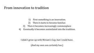 From innovation to tradition
1) First something is an innovation.
2) Then it starts to become familiar.
3) Then it becomes increasingly commonplace
4) Eventually it becomes assimilated into the tradition.
I didn’t grow up with Miriam’s Cup, but I could have.
(And my own son certainly has.)
 