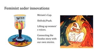 Feminist seder innovations
Miriam’s Cup.
Shifrah/Puah.
Lifting up women’
s voices.
Connecting the
Exodus story with
our own stories.
 