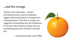 ...and the orange
“Bread on the seder plate…renders
everything chametz, and its symbolism
suggests that being lesbian is transgressive,
violating Judaism. I felt that an orange was
suggestive of something else: the fruitfulness
for all Jews when lesbians and gay men are
contributing and active members of Jewish
life.”
-- Susannah Heschel, early 1980s
 