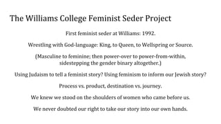 The Williams College Feminist Seder Project
First feminist seder at Williams: 1992.
Wrestling with God-language: King, to Queen, to Wellspring or Source.
(Masculine to feminine; then power-over to power-from-within,
sidestepping the gender binary altogether.)
Using Judaism to tell a feminist story? Using feminism to inform our Jewish story?
Process vs. product, destination vs. journey.
We knew we stood on the shoulders of women who came before us.
We never doubted our right to take our story into our own hands.
 
