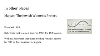 In other places
Ma’yan: The Jewish Women's Project
Founded 1993.
Held their first feminist seder in 1994 for 150 women.
Within a few years they were holding feminist seders
for 500 on four consecutive nights.
 