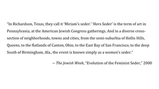 “In Richardson, Texas, they call it ‘Miriam’s seder.’ ‘Hers Seder’ is the term of art in
Pennsylvania, at the American Jewish Congress gatherings. And in a diverse cross-
section of neighborhoods, towns and cities, from the semi-suburbia of Hollis Hills,
Queens, to the flatlands of Canton, Ohio, to the East Bay of San Francisco, to the deep
South of Birmingham, Ala., the event is known simply as a women’s seder.”
-- The Jewish Week, “Evolution of the Feminist Seder,” 2000
 