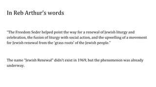 In Reb Arthur’s words
“The Freedom Seder helped point the way for a renewal of Jewish liturgy and
celebration, the fusion of liturgy with social action, and the upwelling of a movement
for Jewish renewal from the ‘grass roots’ of the Jewish people.”
The name “Jewish Renewal” didn’t exist in 1969, but the phenomenon was already
underway.
 