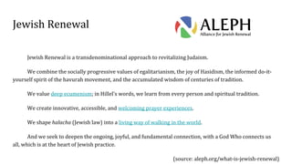 Jewish Renewal
Jewish Renewal is a transdenominational approach to revitalizing Judaism.
We combine the socially progressive values of egalitarianism, the joy of Hasidism, the informed do-it-
yourself spirit of the havurah movement, and the accumulated wisdom of centuries of tradition.
We value deep ecumenism; in Hillel's words, we learn from every person and spiritual tradition.
We create innovative, accessible, and welcoming prayer experiences.
We shape halacha (Jewish law) into a living way of walking in the world.
And we seek to deepen the ongoing, joyful, and fundamental connection, with a God Who connects us
all, which is at the heart of Jewish practice.
(source: aleph.org/what-is-jewish-renewal)
 