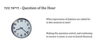 ‫שעה‬ ‫הוראת‬ - Question of the Hour
What expressions of Judaism are called-for
in this moment in time?
Making this question central, and continuing
to answer it anew, is core to Jewish Renewal.
 