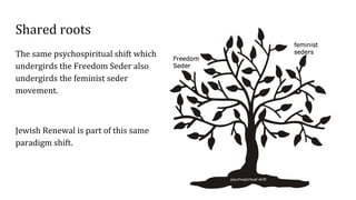 Shared roots
The same psychospiritual shift which
undergirds the Freedom Seder also
undergirds the feminist seder
movement.
Jewish Renewal is part of this same
paradigm shift.
 