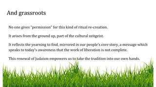 And grassroots
No one gives “permission” for this kind of ritual re-creation.
It arises from the ground up, part of the cultural zeitgeist.
It reflects the yearning to find, mirrored in our people’s core story, a message which
speaks to today’s awareness that the work of liberation is not complete.
This renewal of Judaism empowers us to take the tradition into our own hands.
 
