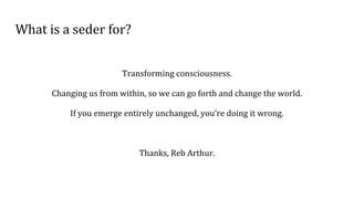 What is a seder for?
Transforming consciousness.
Changing us from within, so we can go forth and change the world.
If you emerge entirely unchanged, you’re doing it wrong.
Thanks, Reb Arthur.
 