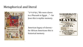 Metaphorical and literal
“‫היינו‬ ‫עבדים‬ / We were slaves
to a Pharaoh in Egypt…” - for
Jews this is mythic memory.
American legacy of slavery -
for African Americans this is
historical memory.
 