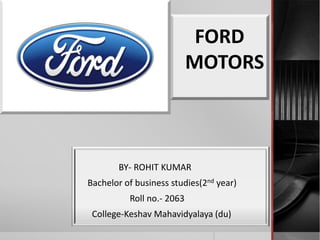 FORD
MOTORS
BY- ROHIT KUMAR
Bachelor of business studies(2nd year)
Roll no.- 2063
College-Keshav Mahavidyalaya (du)
 