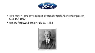 • Ford motor company Founded by Hendry ford and incorporated on
June 16th 1903
• Hendry ford was born on July 13, 1883

 