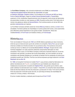 La Ford Motor Company, más conocida simplemente como Ford, es unaempresa
multinacional estadounidense fabricante de automóviles con base
en Dearborn (Míchigan, Estados Unidos). Fue fundada en el 16 de junio de1903 por Henry
Ford en Detroit (Míchigan). Según la revista Fortune,DaimlerChrysler y Toyota Motor
superaron a Ford, situándose respectivamente como el segundo y tercer grupo de fabricantes
de automóviles mundial con más ingresos en 2004. Durante muchos años, Ford había sido el
número dos global por detrás de General Motors. Ford continúa siendo uno de las 500 más
grandes corporaciones por ingresos.
La Ford Motor Company también posee las marcas Mercury (hasta su cierre) y Lincoln. En la
actualidad, Ford tiene plantas de ensamblaje en muchos países del mundo y crea automóviles
para diferentes países basándose en los gustos locales. Actualmente, ofrece dos
modeloshíbridos: el Ford Fusion (en Estados Unidos) y el Ford Escape.
Historia[editar]
Ford, fue fundada el 16 de junio de 1903 con 28.000 dólares aportados por doce inversores,
entre los que se incluía el socio que le dio nombre a la compañía, Henry Ford, que por aquel
entonces contaba con 40 años de edad. En sus primeros años, Ford producía unos pocos
coches por día en su fábrica en la avenida MackenDetroit, Míchigan. Grupos de dos o tres
hombres trabajaban con cada automóvil utilizando componentes fabricados en otras
compañías. Poco a poco, la Ford Motor Company continuaría creciendo hasta ser una de las
compañías más grandes y lucrativas del mundo desarrollado, así como también una de las
compañías más grandes dirigidas por una familia: la familia Ford ha mantenido el control de la
compañía durante casi 100 años. Ford fue una de las empresas que logró sobrevivir a la Gran
Depresión de los años 30.
En 1908, la Compañía Ford lanzó el modelo Ford T, cuya primera unidad fue fabricada en la
planta manufacturera de Piquette. La compañía tuvo que trasladar poco después sus
instalaciones de producción a la planta de Highland Park, más grande que la anterior, para
poder satisfacer la demanda del nuevo modelo T. Hacia1913, la compañía había desarrollado
todas las técnicas básicas de línea de producción y producción en masa. Ford creó la primera
línea de producción móvil del mundo ese año, la cual redujo el tiempo de ensamblaje del
chasis de 12 horas y media a 100 minutos.
El primer modelo diseñado y realizado para Europa fue el Ford Y 8 HP.
 
