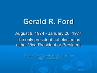 Gerald R. FordGerald R. Ford
August 9, 1974 - January 20, 1977August 9, 1974 - January 20, 1977
The only president not elected asThe only president not elected as
either Vice-President or Presidenteither Vice-President or President
Created & edited by Steve ArmstrongCreated & edited by Steve Armstrong
SHS, 1994-2006SHS, 1994-2006
 
