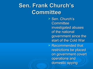 Sen. Frank Church’sSen. Frank Church’s
CommitteeCommittee
 Sen. Church’sSen. Church’s
CommitteeCommittee
investigated abusesinvestigated abuses
of the nationalof the national
government since thegovernment since the
start of the Cold Warstart of the Cold War
 Recommended thatRecommended that
restrictions be placedrestrictions be placed
on government coverton government covert
operations andoperations and
domestic spyingdomestic spying
 