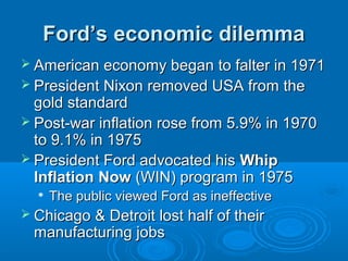 Ford’s economic dilemmaFord’s economic dilemma
 American economy began to falter in 1971American economy began to falter in 1971
 President Nixon removed USA from thePresident Nixon removed USA from the
gold standardgold standard
 Post-war inflation rose from 5.9% in 1970Post-war inflation rose from 5.9% in 1970
to 9.1% in 1975to 9.1% in 1975
 President Ford advocated hisPresident Ford advocated his WhipWhip
InflationInflation NowNow (WIN) program in 1975(WIN) program in 1975

The public viewed Ford as ineffectiveThe public viewed Ford as ineffective
 Chicago & Detroit lost half of theirChicago & Detroit lost half of their
manufacturing jobsmanufacturing jobs
 