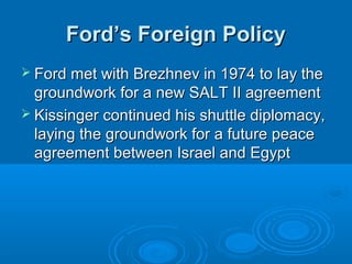 Ford’s Foreign PolicyFord’s Foreign Policy
 Ford met with Brezhnev in 1974 to lay theFord met with Brezhnev in 1974 to lay the
groundwork for a new SALT II agreementgroundwork for a new SALT II agreement
 Kissinger continued his shuttle diplomacy,Kissinger continued his shuttle diplomacy,
laying the groundwork for a future peacelaying the groundwork for a future peace
agreement between Israel and Egyptagreement between Israel and Egypt
 