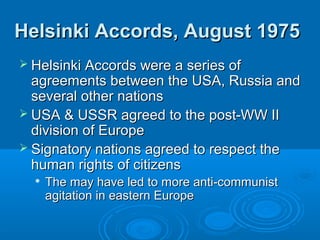 Helsinki Accords, August 1975Helsinki Accords, August 1975
 Helsinki Accords were a series ofHelsinki Accords were a series of
agreements between the USA, Russia andagreements between the USA, Russia and
several other nationsseveral other nations
 USA & USSR agreed to the post-WW IIUSA & USSR agreed to the post-WW II
division of Europedivision of Europe
 Signatory nations agreed to respect theSignatory nations agreed to respect the
human rights of citizenshuman rights of citizens

The may have led to more anti-communistThe may have led to more anti-communist
agitation in eastern Europeagitation in eastern Europe
 