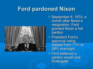 Ford pardoned NixonFord pardoned Nixon
 September 8, 1974, aSeptember 8, 1974, a
month after Nixon’smonth after Nixon’s
resignation, Fordresignation, Ford
granted Nixon a fullgranted Nixon a full
pardonpardon
 President Ford’sPresident Ford’s
approval ratingapproval rating
slipped from 71% toslipped from 71% to
39% overnight39% overnight
 Ford believed aFord believed a
pardon would endpardon would end
WatergateWatergate
 