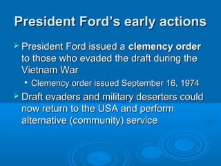 President Ford’s early actionsPresident Ford’s early actions
 President Ford issued aPresident Ford issued a clemency orderclemency order
to those who evaded the draft during theto those who evaded the draft during the
Vietnam WarVietnam War

Clemency order issued September 16, 1974Clemency order issued September 16, 1974
 Draft evaders and military deserters couldDraft evaders and military deserters could
now return to the USA and performnow return to the USA and perform
alternative (community) servicealternative (community) service
 