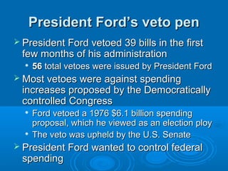 President Ford’s veto penPresident Ford’s veto pen
 President Ford vetoed 39 bills in the firstPresident Ford vetoed 39 bills in the first
few months of his administrationfew months of his administration

5656 total vetoes were issued by President Fordtotal vetoes were issued by President Ford
 Most vetoes were against spendingMost vetoes were against spending
increases proposed by the Democraticallyincreases proposed by the Democratically
controlled Congresscontrolled Congress

Ford vetoed a 1976 $6.1 billion spendingFord vetoed a 1976 $6.1 billion spending
proposal, which he viewed as an election ployproposal, which he viewed as an election ploy

The veto was upheld by the U.S. SenateThe veto was upheld by the U.S. Senate
 President Ford wanted to control federalPresident Ford wanted to control federal
spendingspending
 