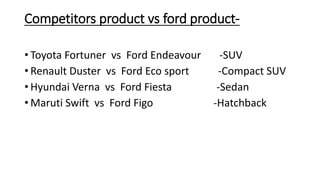 Competitors product vs ford product- 
• Toyota Fortuner vs Ford Endeavour -SUV 
• Renault Duster vs Ford Eco sport -Compact SUV 
• Hyundai Verna vs Ford Fiesta -Sedan 
• Maruti Swift vs Ford Figo -Hatchback 
 