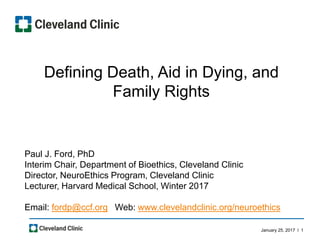 January 25, 2017 l 1
Defining Death, Aid in Dying, and
Family Rights
Paul J. Ford, PhD
Interim Chair, Department of Bioethics, Cleveland Clinic
Director, NeuroEthics Program, Cleveland Clinic
Lecturer, Harvard Medical School, Winter 2017
Email: fordp@ccf.org Web: www.clevelandclinic.org/neuroethics
 