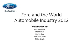 Ford and the World
Automobile Industry 2012
Presentation By:
Akshay Bansal
Manmohan
Mohit Garg
Shashank Joshi
Ritika Singla
 